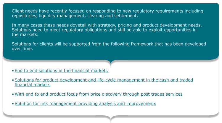 Client needs have recently focused on responding to new regulatory requirements including repositories, liquidity management, clearing and settlement.  In many cases these needs dovetail with strategy, pricing and product development needs. Solutions need to meet regulatory obligations and still be able to exploit opportunities in the markets.   Solutions for clients will be supported from the following framework that has been developed over time.  •	End to end solutions in the financial markets   •	Solutions for product development and life-cycle management in the cash	and traded financial markets  •	With end to end product focus from price discovery through post trades services  •	Solution for risk management providing analysis and improvements  •	Recent solutions