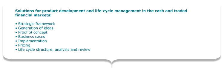 Solutions for product development and life-cycle management in the cash and traded financial markets:  •	Strategic framework •	Generation of ideas •	Proof of concept •	Business cases •	Implementation •	Pricing •	Life cycle structure, analysis and review