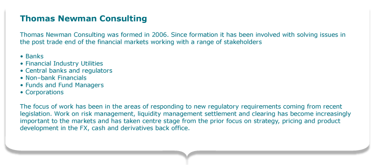 Thomas Newman Consulting  Thomas Newman Consulting was formed in 2006.  Since formation it has been involved with solving issues in the post trade end of the financial markets working with a range of stakeholders   •	Banks •	Financial Industry Utilities •	Central banks and regulators •	Non–bank Financials •	Funds and Fund Managers •	Corporations  Recently the focus of work has been in the areas of responding to new regulatory requirements coming from recent Dodd Frank and EMIR type legislation. Work on risk management, liquidity management settlement and clearing has become increasingly important to the markets and has taken centre stage from the prior focus on strategy, pricing and product development in the FX, cash and derivatives back office.